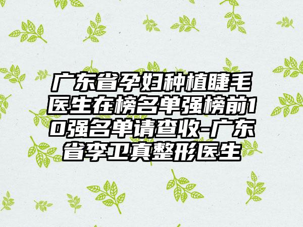 广东省孕妇种植睫毛医生在榜名单强榜前10强名单请查收-广东省李卫真整形医生