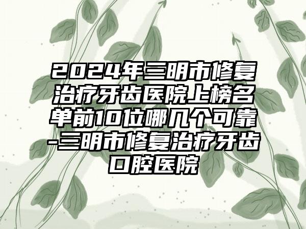 2024年三明市修复治疗牙齿医院上榜名单前10位哪几个可靠-三明市修复治疗牙齿口腔医院