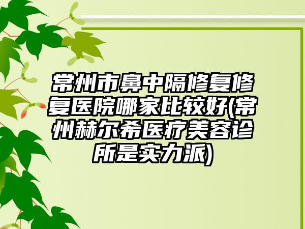 常州市鼻中隔修复修复医院哪家比较好(常州赫尔希医疗美容诊所是实力派)