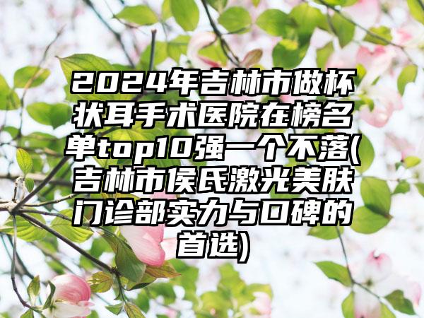 2024年吉林市做杯状耳手术医院在榜名单top10强一个不落(吉林市侯氏激光美肤门诊部实力与口碑的首选)