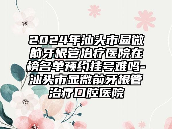 2024年汕头市显微前牙根管治疗医院在榜名单预约挂号难吗-汕头市显微前牙根管治疗口腔医院