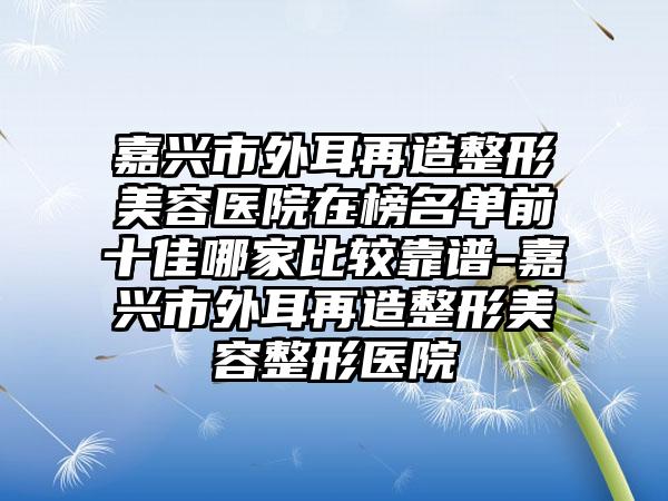 嘉兴市外耳再造整形美容医院在榜名单前十佳哪家比较靠谱-嘉兴市外耳再造整形美容整形医院