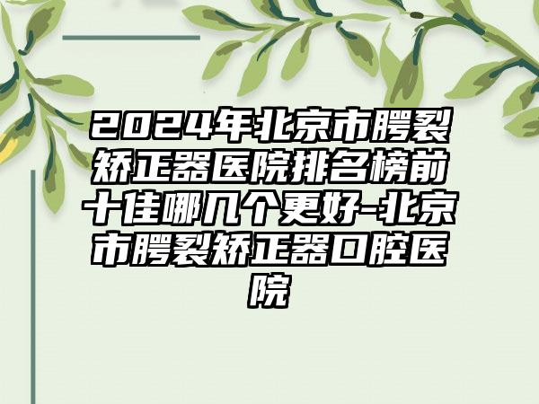 2024年北京市腭裂矫正器医院排名榜前十佳哪几个更好-北京市腭裂矫正器口腔医院