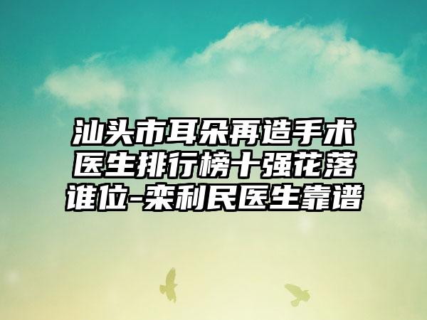 汕头市耳朵再造手术医生排行榜十强花落谁位-栾利民医生靠谱