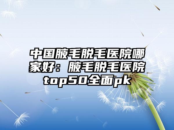 中国腋毛脱毛医院哪家好：腋毛脱毛医院top50全面pk