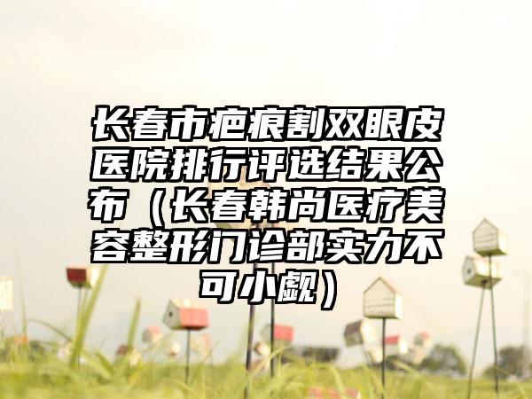 长春市疤痕割双眼皮医院排行评选结果公布（长春韩尚医疗美容整形门诊部实力不可小觑）