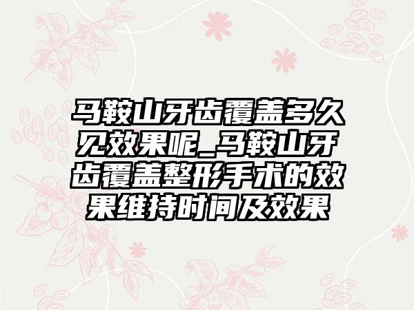 马鞍山牙齿覆盖多久见效果呢_马鞍山牙齿覆盖整形手术的效果维持时间及效果