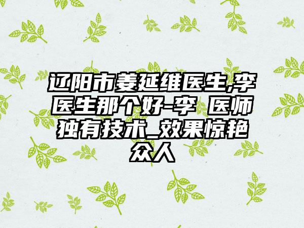 辽阳市姜延维医生,李垚医生那个好-李垚医师独有技术_效果惊艳众人