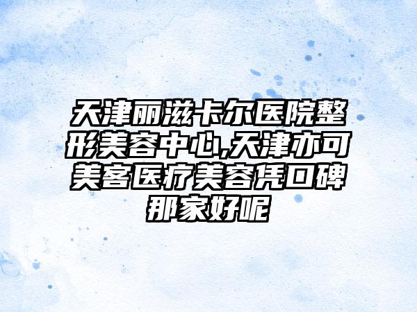 天津丽滋卡尔医院整形美容中心,天津亦可美客医疗美容凭口碑那家好呢