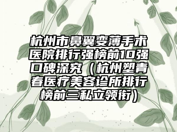 杭州市鼻翼变薄手术医院排行强榜前10强口碑深究（杭州塑青春医疗美容诊所排行榜前三私立领衔）