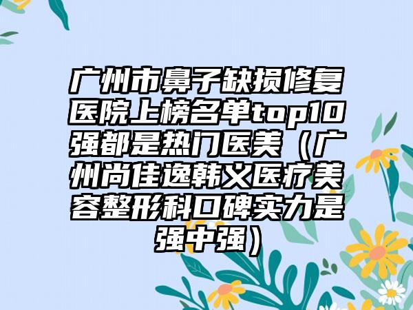 广州市鼻子缺损修复医院上榜名单top10强都是热门医美（广州尚佳逸韩义医疗美容整形科口碑实力是强中强）