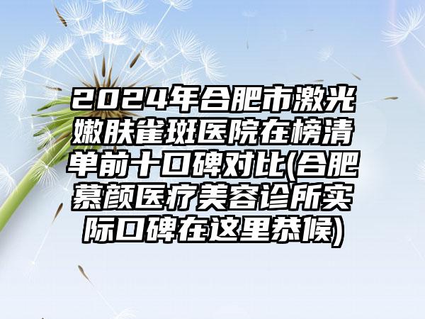 2024年合肥市激光嫩肤雀斑医院在榜清单前十口碑对比(合肥慕颜医疗美容诊所实际口碑在这里恭候)