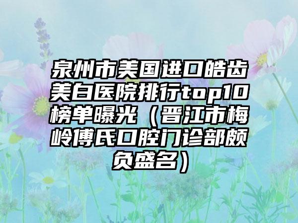 泉州市美国进口皓齿美白医院排行top10榜单曝光（晋江市梅岭傅氏口腔门诊部颇负盛名）