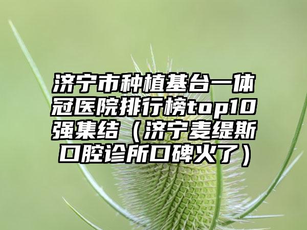 济宁市种植基台一体冠医院排行榜top10强集结（济宁麦缇斯口腔诊所口碑火了）