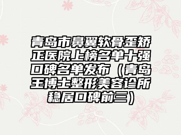 青岛市鼻翼软骨歪矫正医院上榜名单十强口碑名单发布（青岛王博士整形美容诊所稳居口碑前三）