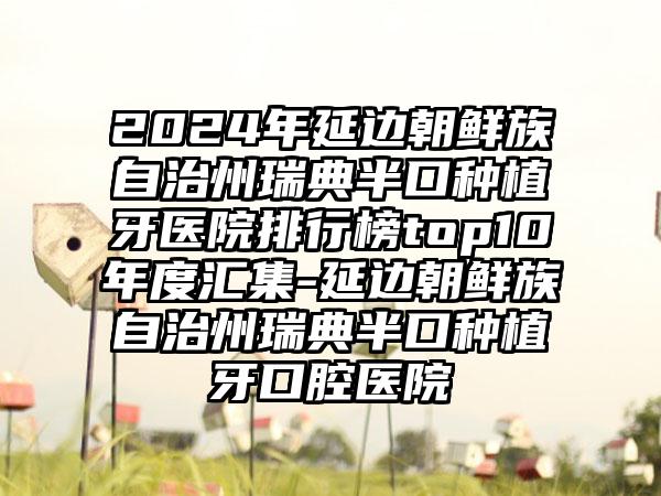 2024年延边朝鲜族自治州瑞典半口种植牙医院排行榜top10年度汇集-延边朝鲜族自治州瑞典半口种植牙口腔医院