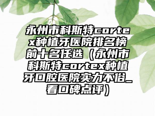 永州市科斯特cortex种植牙医院排名榜前十名任选（永州市科斯特cortex种植牙口腔医院实力不俗_看口碑点评）