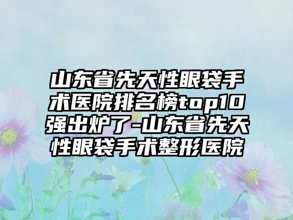 山东省先天性眼袋手术医院排名榜top10强出炉了-山东省先天性眼袋手术整形医院