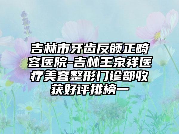 吉林市牙齿反颌正畸容医院-吉林王泉祥医疗美容整形门诊部收获好评排榜一