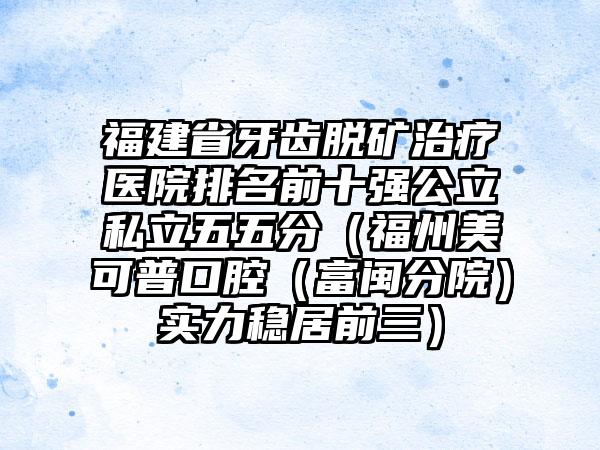 福建省牙齿脱矿治疗医院排名前十强公立私立五五分（福州美可普口腔（富闽分院）实力稳居前三）