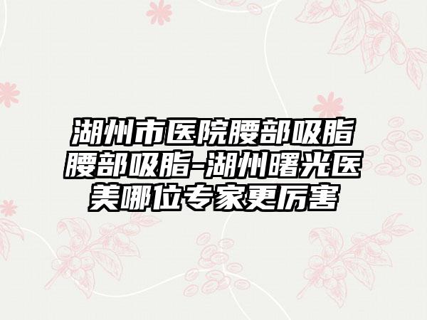 湖州市医院腰部吸脂腰部吸脂-湖州曙光医美哪位专家更厉害