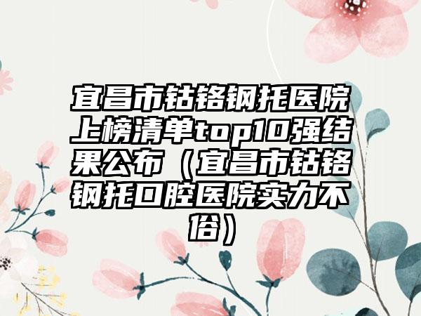 宜昌市钴铬钢托医院上榜清单top10强结果公布（宜昌市钴铬钢托口腔医院实力不俗）