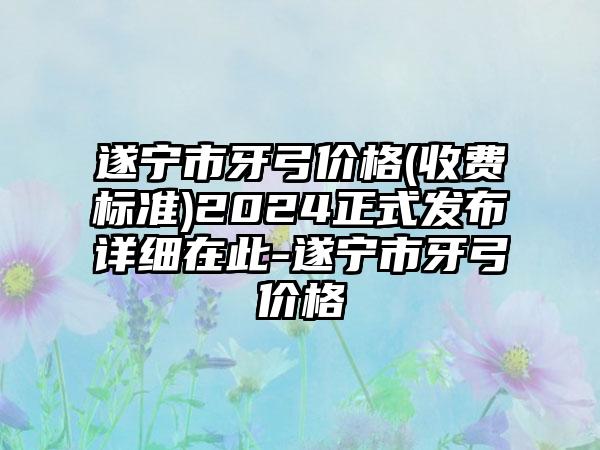 遂宁市牙弓价格(收费标准)2024正式发布详细在此-遂宁市牙弓价格