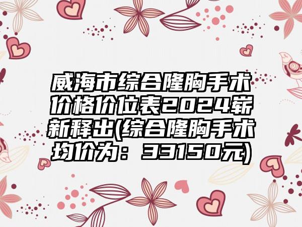 威海市综合隆胸手术价格价位表2024崭新释出(综合隆胸手术均价为：33150元)