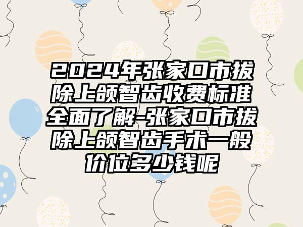 2024年张家口市拔除上颌智齿收费标准全面了解-张家口市拔除上颌智齿手术一般价位多少钱呢