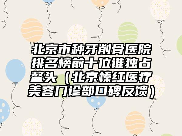 北京市种牙削骨医院排名榜前十位谁独占鳌头（北京榛红医疗美容门诊部口碑反馈）