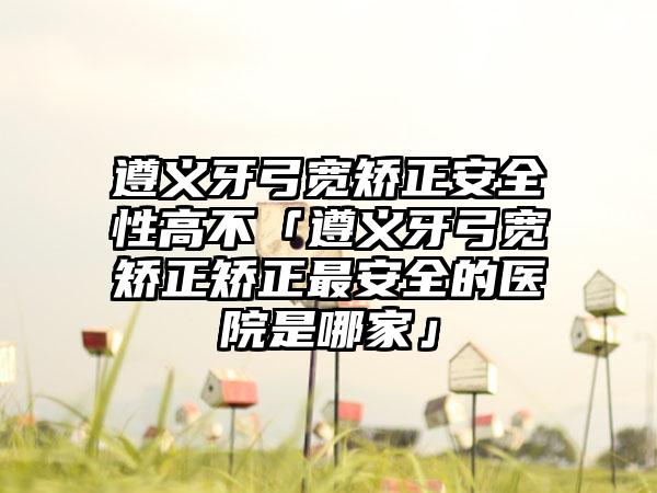 遵义牙弓宽矫正安全性高不「遵义牙弓宽矫正矫正最安全的医院是哪家」