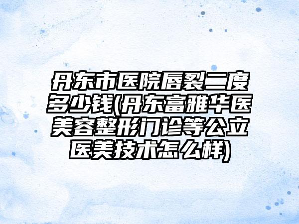 丹东市医院唇裂二度多少钱(丹东富雅华医美容整形门诊等公立医美技术怎么样)