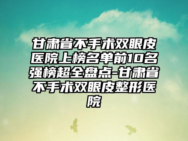 甘肃省不手术双眼皮医院上榜名单前10名强榜超全盘点-甘肃省不手术双眼皮整形医院