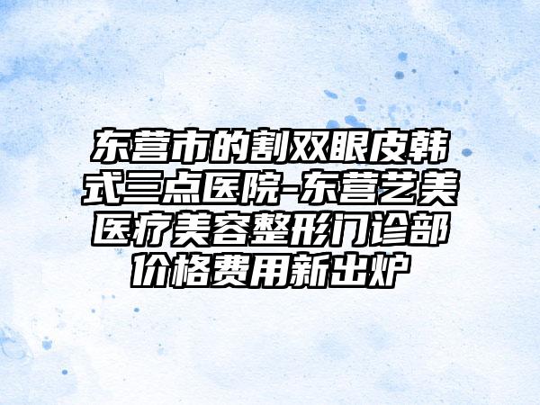 东营市的割双眼皮韩式三点医院-东营艺美医疗美容整形门诊部价格费用新出炉