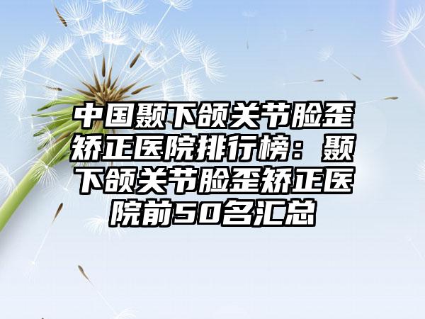 中国颞下颌关节脸歪矫正医院排行榜：颞下颌关节脸歪矫正医院前50名汇总