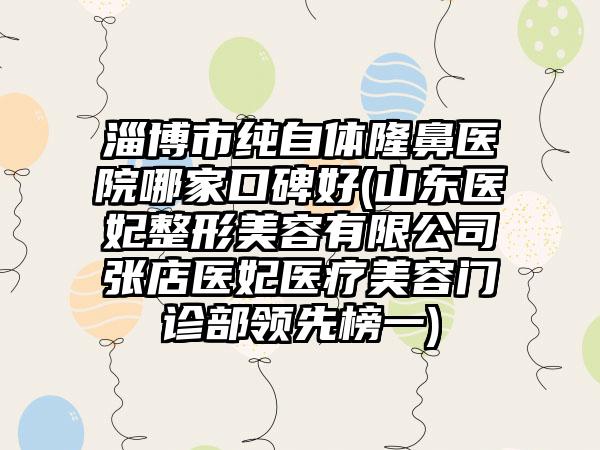 淄博市纯自体隆鼻医院哪家口碑好(山东医妃整形美容有限公司张店医妃医疗美容门诊部领先榜一)