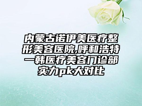 内蒙古诺伊美医疗整形美容医院,呼和浩特一韩医疗美容门诊部实力pk大对比