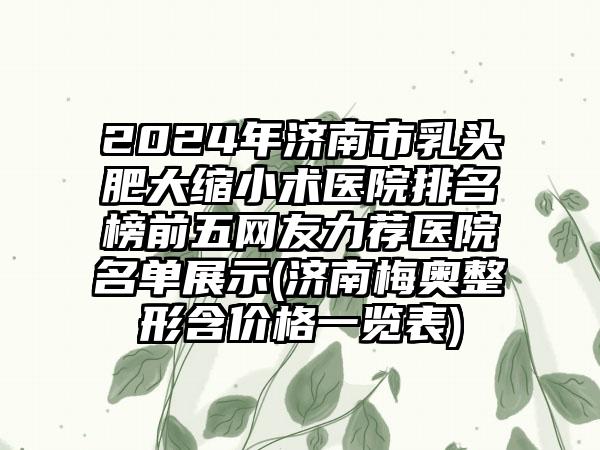 2024年济南市乳头肥大缩小术医院排名榜前五网友力荐医院名单展示(济南梅奥整形含价格一览表)