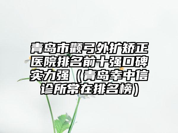 青岛市颧弓外扩矫正医院排名前十强口碑实力强（青岛幸中信诊所常在排名榜）