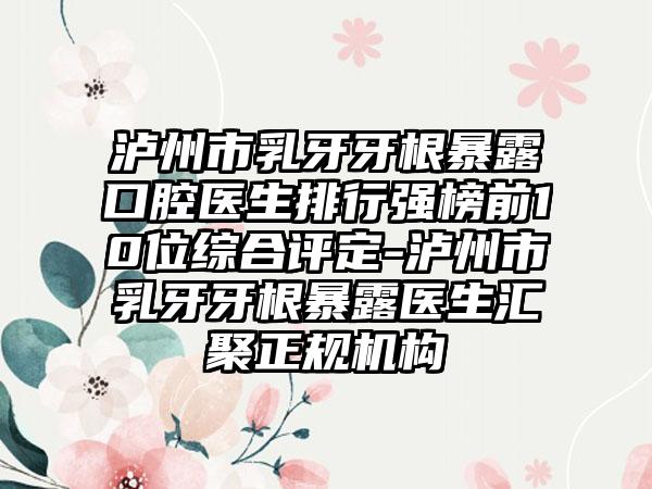 泸州市乳牙牙根暴露口腔医生排行强榜前10位综合评定-泸州市乳牙牙根暴露医生汇聚正规机构