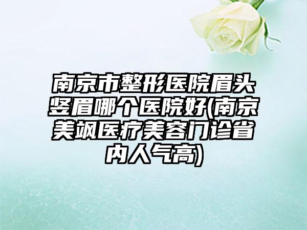 南京市整形医院眉头竖眉哪个医院好(南京美飒医疗美容门诊省内人气高)