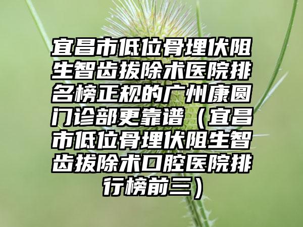 宜昌市低位骨埋伏阻生智齿拔除术医院排名榜正规的广州康圆门诊部更靠谱（宜昌市低位骨埋伏阻生智齿拔除术口腔医院排行榜前三）