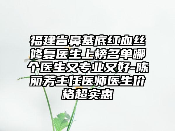 福建省鼻基底红血丝修复医生上榜名单哪个医生又专业又好-陈丽芳主任医师医生价格超实惠