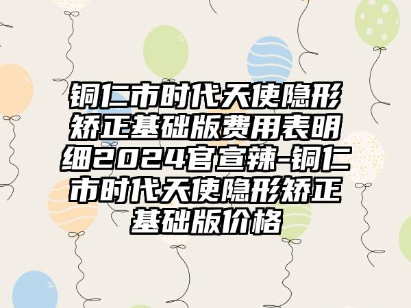 铜仁市时代天使隐形矫正基础版费用表明细2024官宣辣-铜仁市时代天使隐形矫正基础版价格