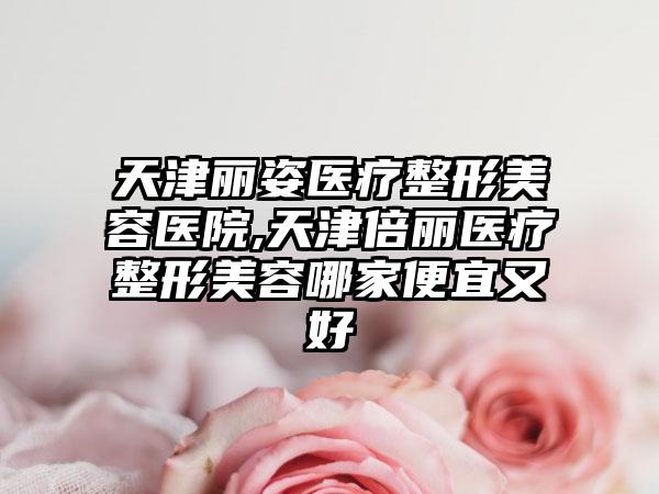 天津丽姿医疗整形美容医院,天津倍丽医疗整形美容哪家便宜又好