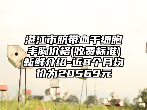 湛江市脐带血干细胞丰胸价格(收费标准)新鲜介绍-近8个月均价为20569元