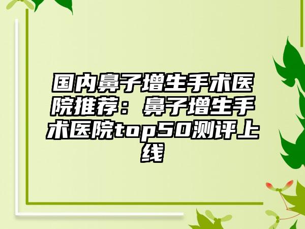 国内鼻子增生手术医院推荐：鼻子增生手术医院top50测评上线