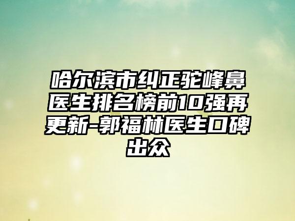 哈尔滨市纠正驼峰鼻医生排名榜前10强再更新-郭福林医生口碑出众