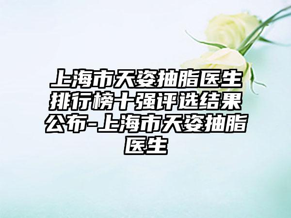 上海市天姿抽脂医生排行榜十强评选结果公布-上海市天姿抽脂医生