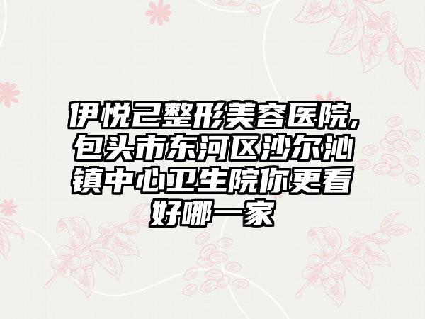 伊悦己整形美容医院,包头市东河区沙尔沁镇中心卫生院你更看好哪一家